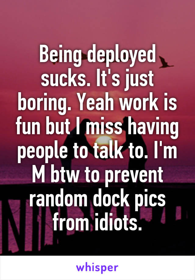 Being deployed sucks. It's just boring. Yeah work is fun but I miss having people to talk to. I'm M btw to prevent random dock pics from idiots.