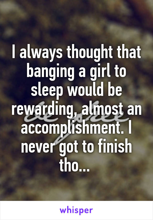 I always thought that banging a girl to sleep would be rewarding, almost an accomplishment. I never got to finish tho... 