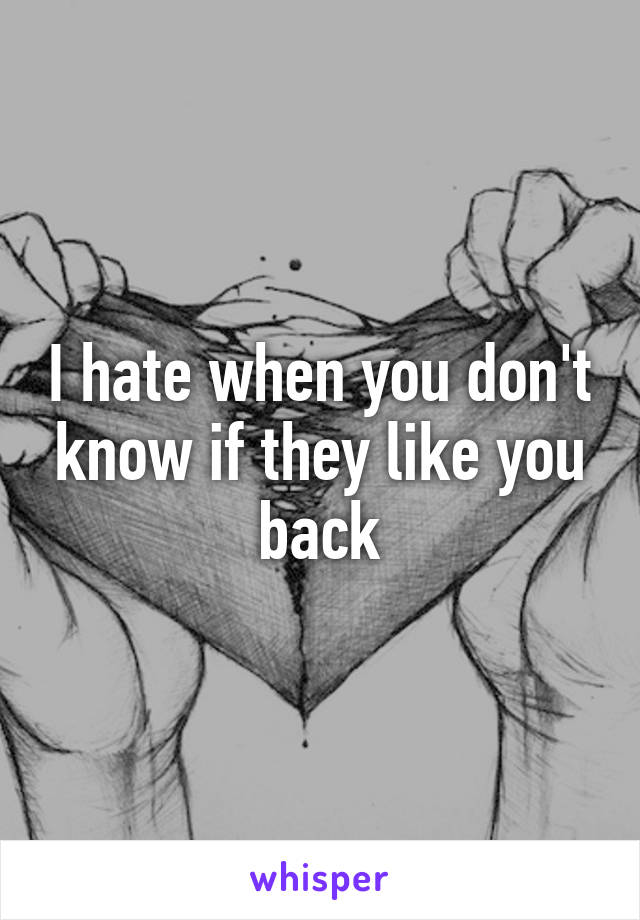 I hate when you don't know if they like you back