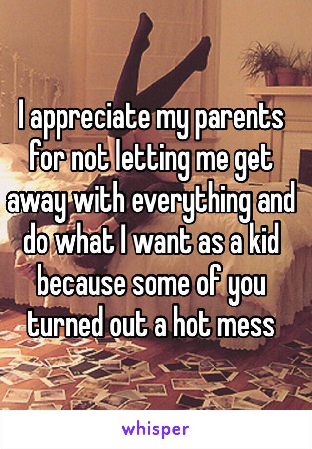 I appreciate my parents for not letting me get away with everything and do what I want as a kid because some of you turned out a hot mess 