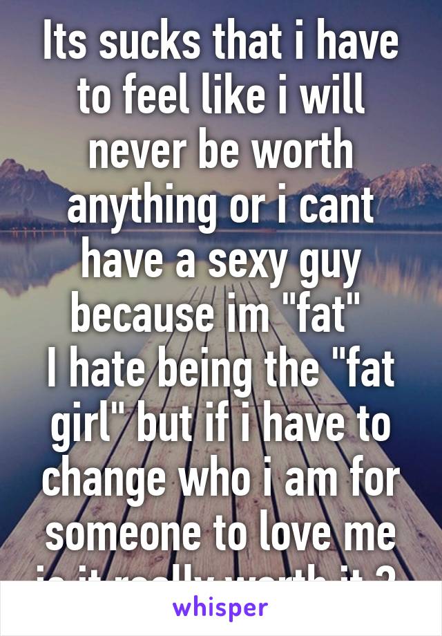 Its sucks that i have to feel like i will never be worth anything or i cant have a sexy guy because im "fat" 
I hate being the "fat girl" but if i have to change who i am for someone to love me is it really worth it ? 