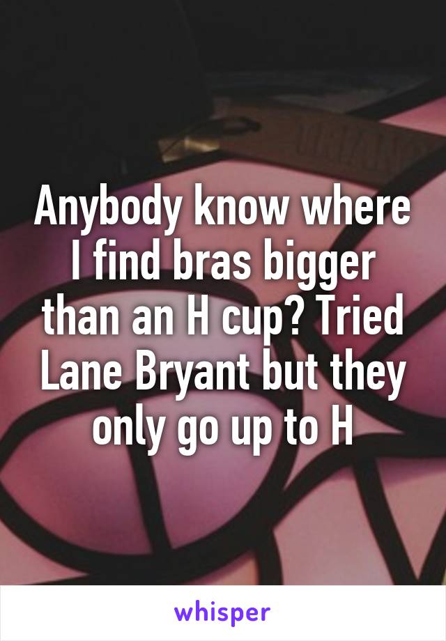 Anybody know where I find bras bigger than an H cup? Tried Lane Bryant but they only go up to H