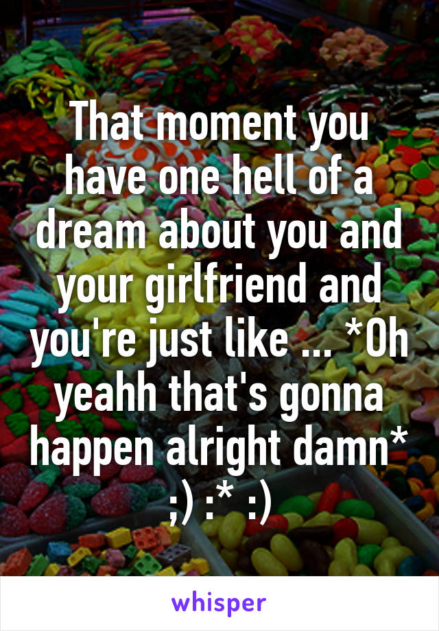 That moment you have one hell of a dream about you and your girlfriend and you're just like ... *Oh yeahh that's gonna happen alright damn* ;) :* :)