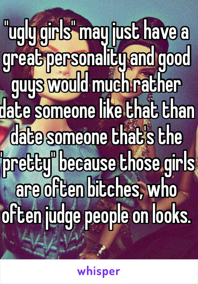 "ugly girls" may just have a great personality and good guys would much rather date someone like that than date someone that's the "pretty" because those girls are often bitches, who often judge people on looks.