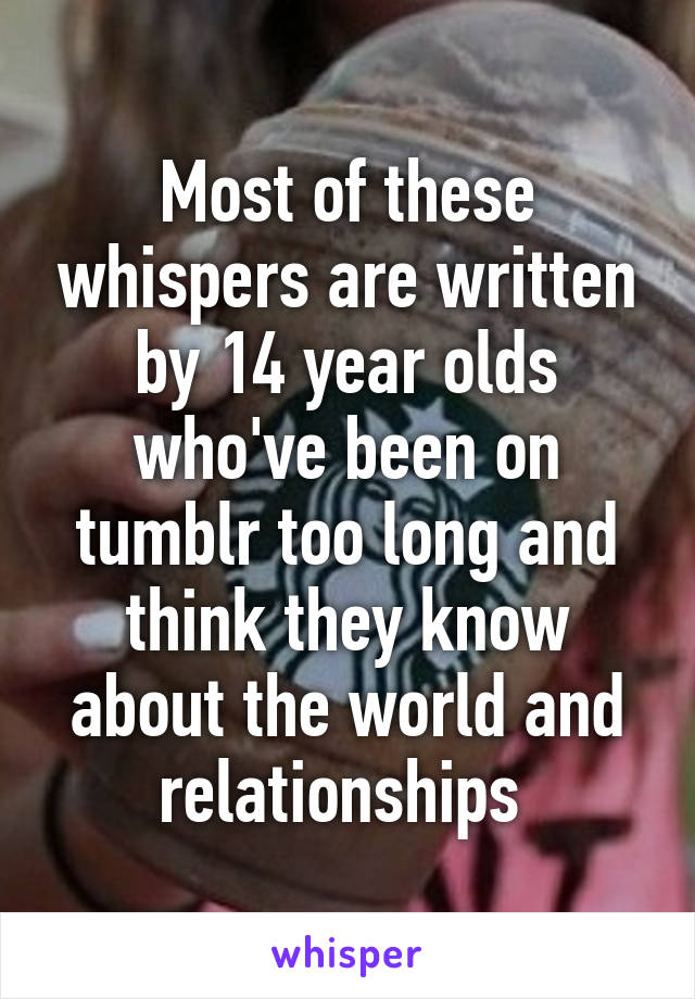 Most of these whispers are written by 14 year olds who've been on tumblr too long and think they know about the world and relationships 