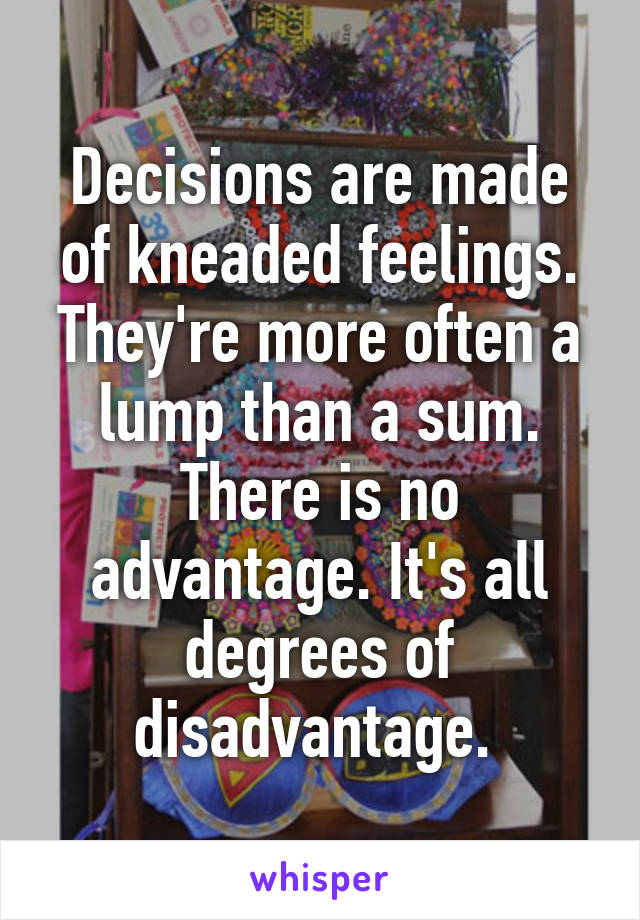 Decisions are made of kneaded feelings. They're more often a lump than a sum. There is no advantage. It's all degrees of disadvantage. 