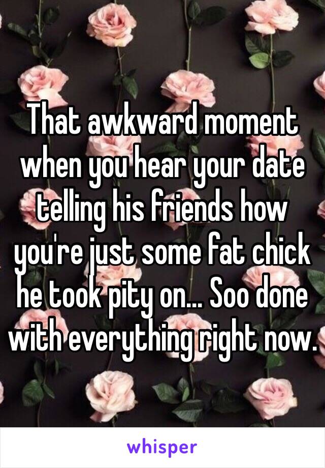 That awkward moment when you hear your date telling his friends how you're just some fat chick he took pity on... Soo done with everything right now. 