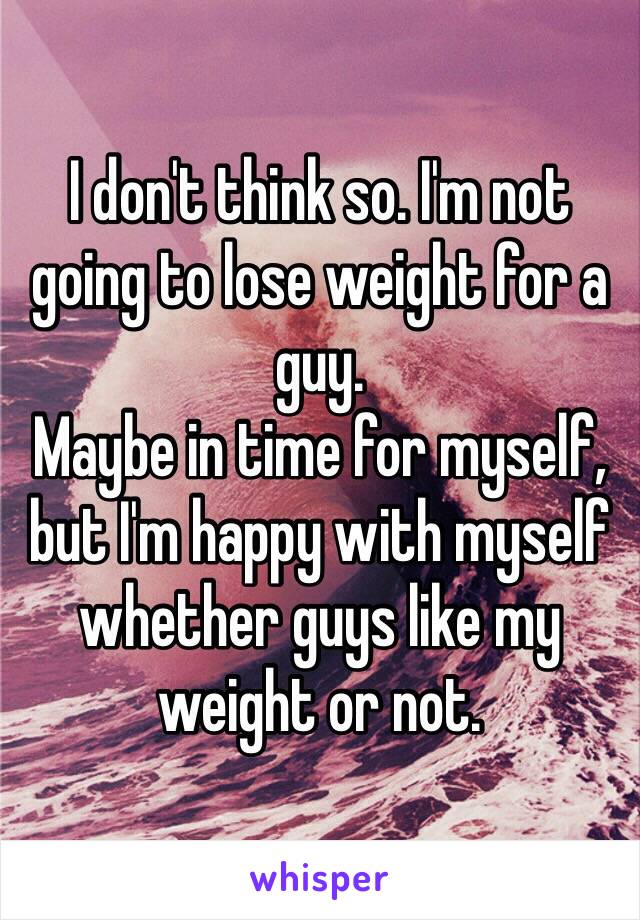 I don't think so. I'm not going to lose weight for a guy. 
Maybe in time for myself, but I'm happy with myself whether guys like my weight or not. 