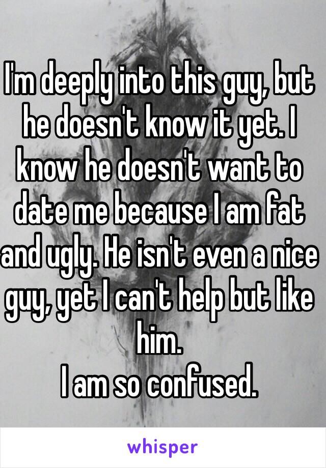 I'm deeply into this guy, but he doesn't know it yet. I know he doesn't want to date me because I am fat and ugly. He isn't even a nice guy, yet I can't help but like him.
I am so confused.