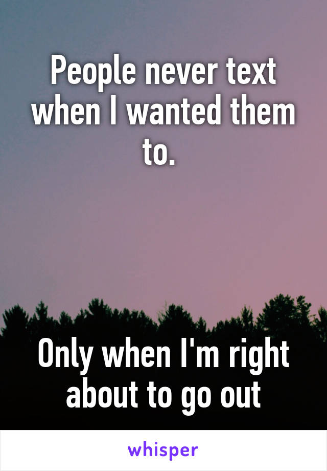 People never text when I wanted them to. 




Only when I'm right about to go out