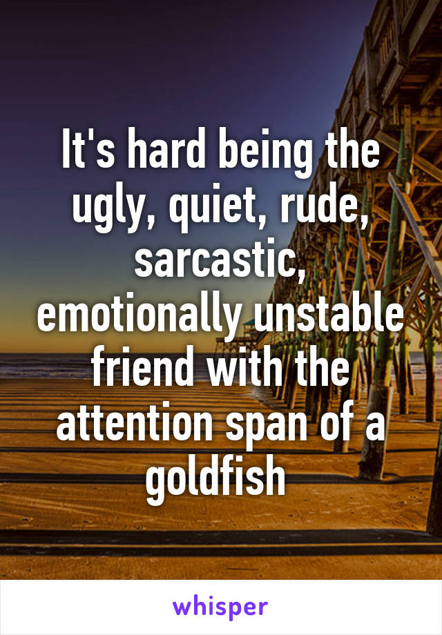 It's hard being the ugly, quiet, rude, sarcastic, emotionally unstable friend with the attention span of a goldfish 