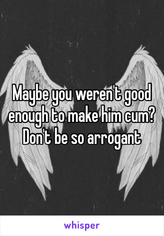 Maybe you weren't good enough to make him cum? Don't be so arrogant