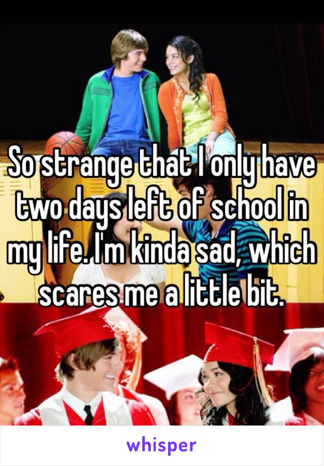 So strange that I only have two days left of school in my life. I'm kinda sad, which scares me a little bit.