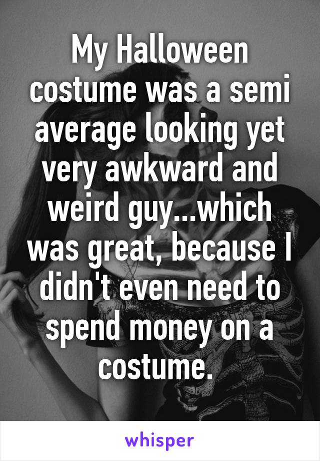 My Halloween costume was a semi average looking yet very awkward and weird guy...which was great, because I didn't even need to spend money on a costume. 
