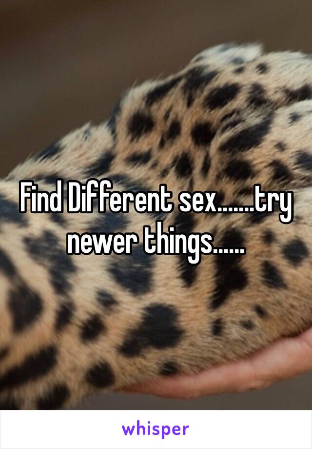 Find Different sex.......try newer things......