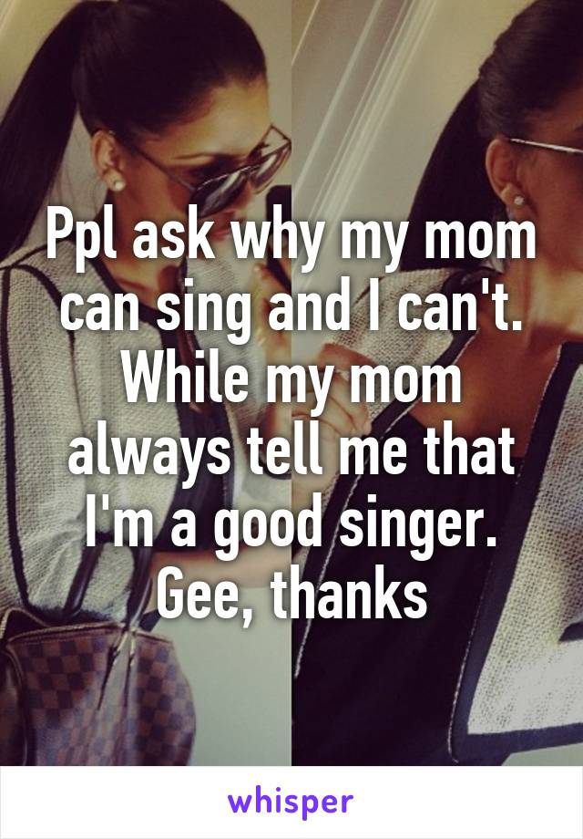 Ppl ask why my mom can sing and I can't. While my mom always tell me that I'm a good singer. Gee, thanks