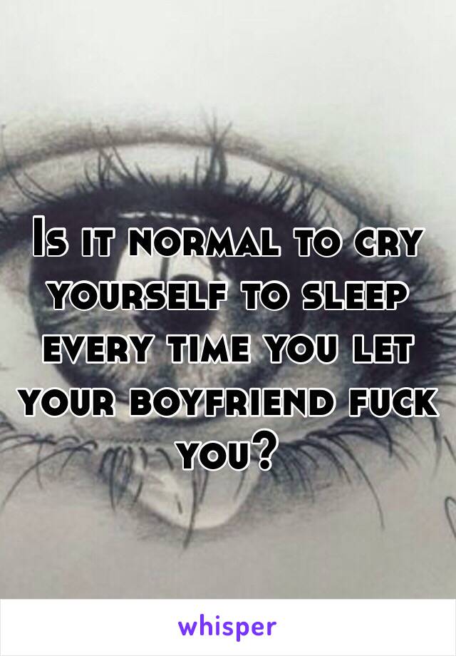 Is it normal to cry yourself to sleep every time you let your boyfriend fuck you? 