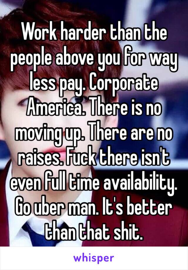 Work harder than the people above you for way less pay. Corporate America. There is no moving up. There are no raises. Fuck there isn't even full time availability. Go uber man. It's better than that shit.