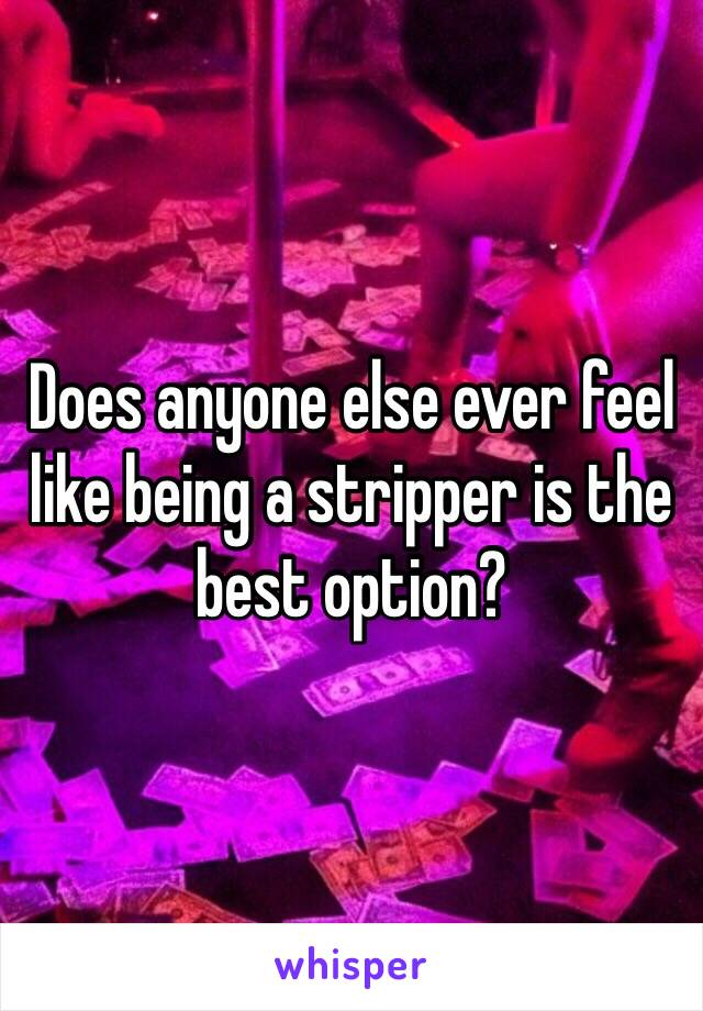 Does anyone else ever feel like being a stripper is the best option?