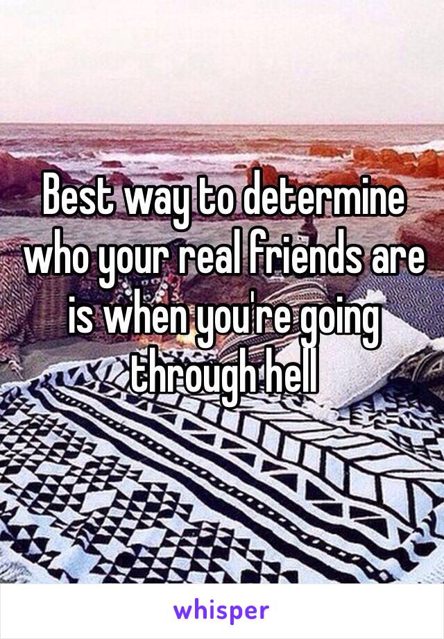 Best way to determine who your real friends are is when you're going through hell 