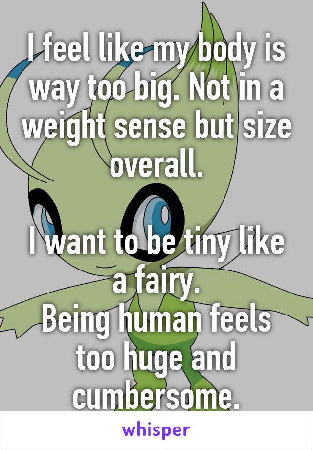 I feel like my body is way too big. Not in a weight sense but size overall.

I want to be tiny like a fairy.
Being human feels too huge and cumbersome.