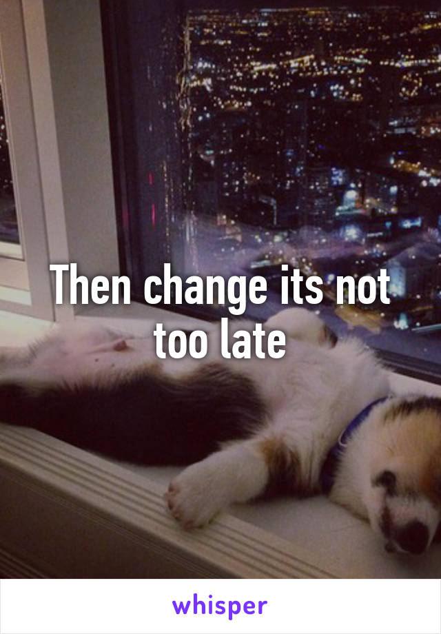 Then change its not too late