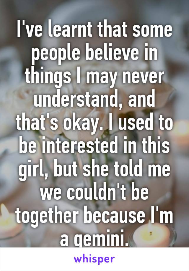 I've learnt that some people believe in things I may never understand, and that's okay. I used to be interested in this girl, but she told me we couldn't be together because I'm a gemini.