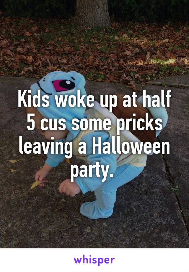 Kids woke up at half 5 cus some pricks leaving a Halloween party. 