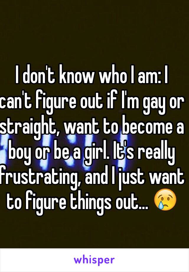 I don't know who I am: I can't figure out if I'm gay or straight, want to become a boy or be a girl. It's really frustrating, and I just want to figure things out... 😢