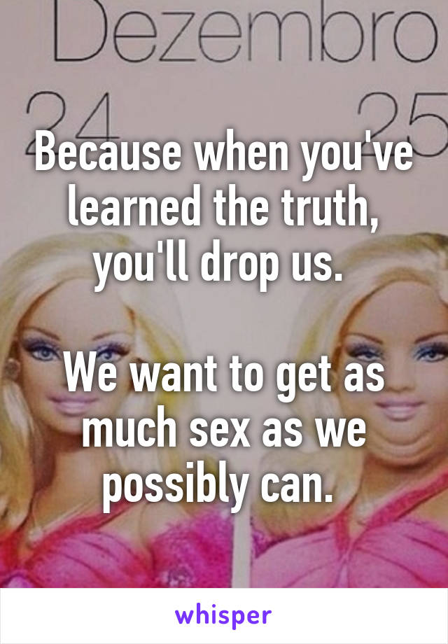 Because when you've learned the truth, you'll drop us. 

We want to get as much sex as we possibly can. 