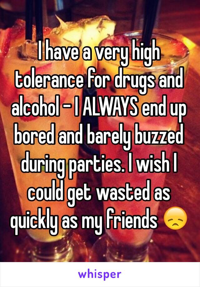 I have a very high tolerance for drugs and alcohol - I ALWAYS end up bored and barely buzzed during parties. I wish I could get wasted as quickly as my friends 😞