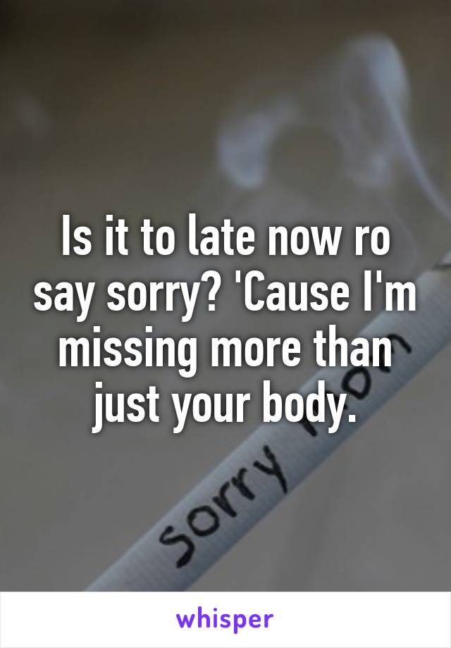 Is it to late now ro say sorry? 'Cause I'm missing more than just your body.