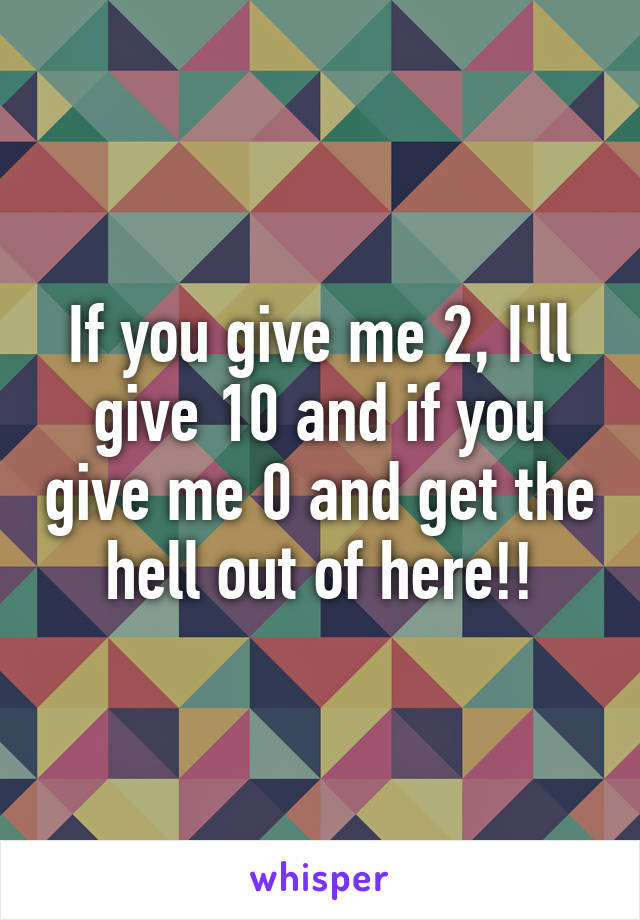 If you give me 2, I'll give 10 and if you give me 0 and get the hell out of here!!