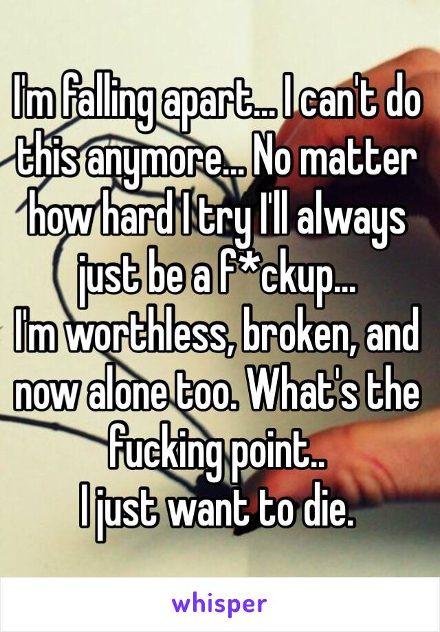 I'm falling apart... I can't do this anymore... No matter how hard I try I'll always just be a f*ckup...
I'm worthless, broken, and now alone too. What's the fucking point..
I just want to die.