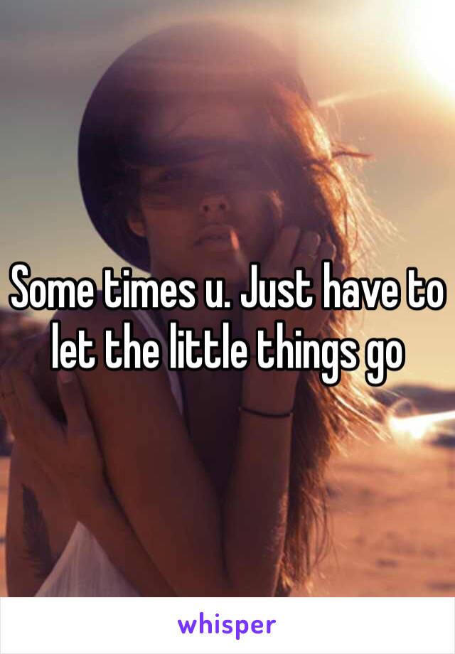 Some times u. Just have to let the little things go