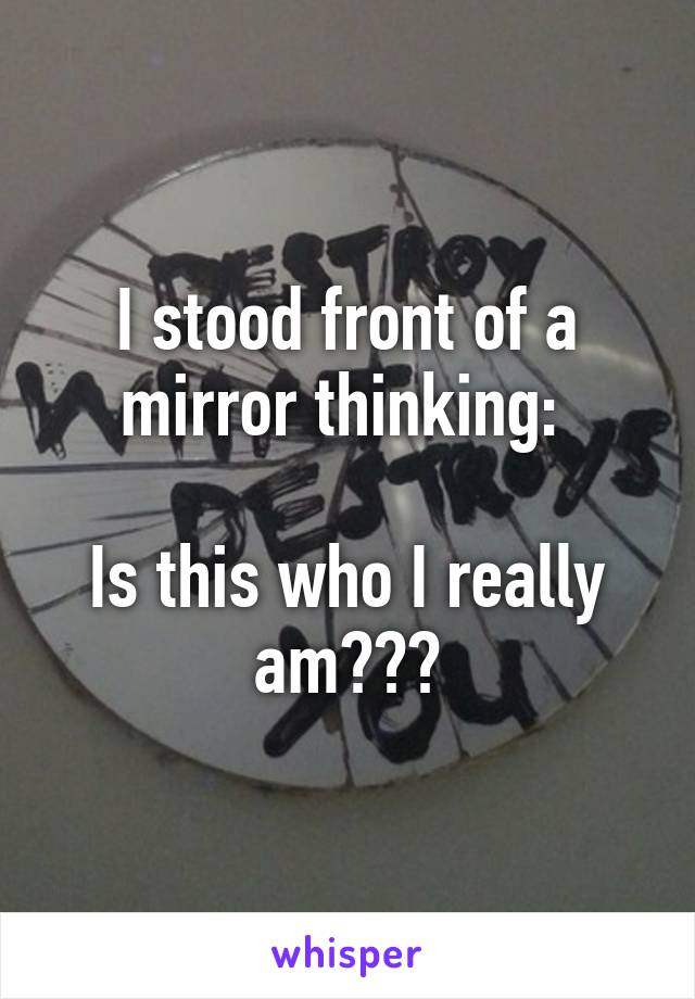 I stood front of a mirror thinking: 

Is this who I really am???