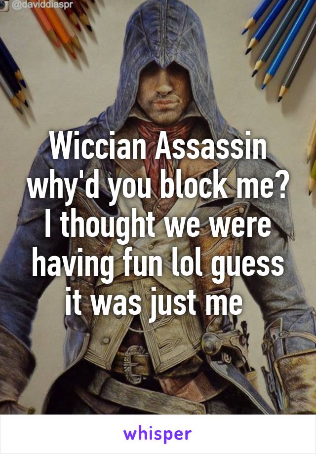 Wiccian Assassin why'd you block me? I thought we were having fun lol guess it was just me 