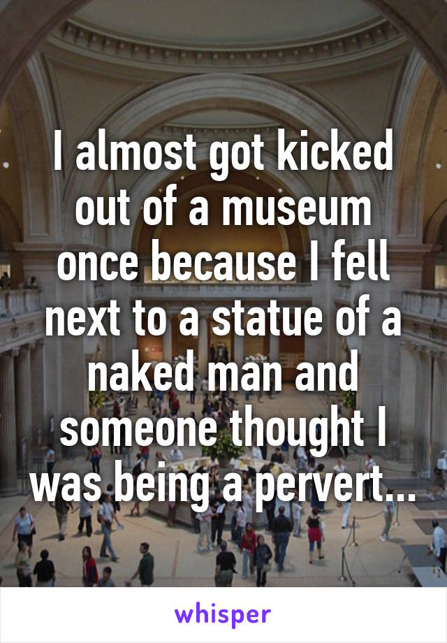 I almost got kicked out of a museum once because I fell next to a statue of a naked man and someone thought I was being a pervert...