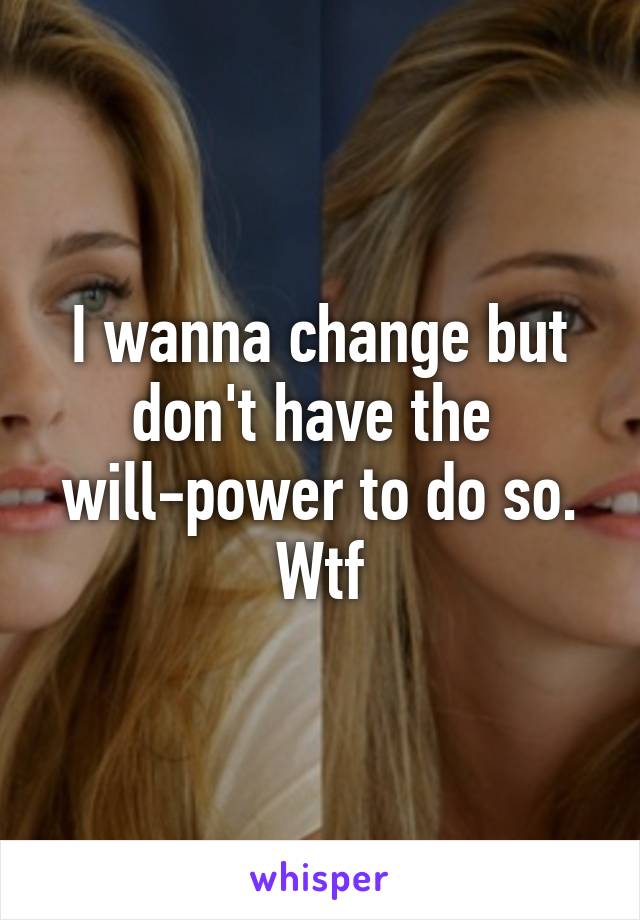 I wanna change but don't have the 
will-power to do so. Wtf