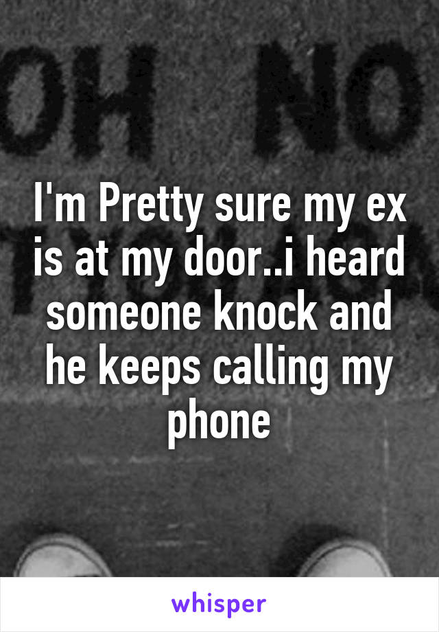 I'm Pretty sure my ex is at my door..i heard someone knock and he keeps calling my phone