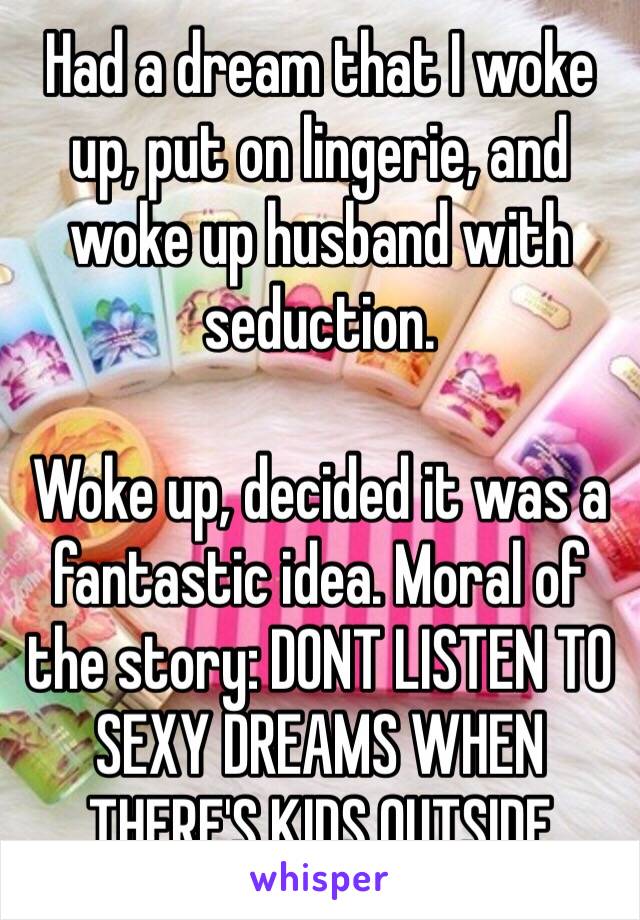 Had a dream that I woke up, put on lingerie, and woke up husband with seduction. 

Woke up, decided it was a fantastic idea. Moral of the story: DONT LISTEN TO SEXY DREAMS WHEN THERE'S KIDS OUTSIDE