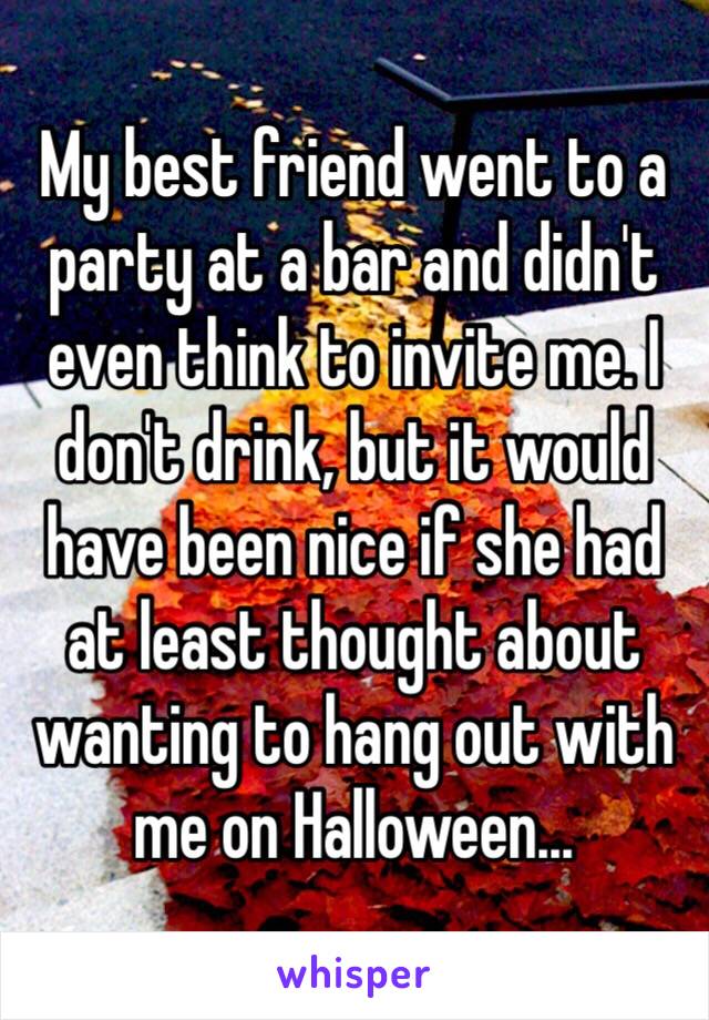 My best friend went to a party at a bar and didn't even think to invite me. I don't drink, but it would have been nice if she had at least thought about wanting to hang out with me on Halloween… 