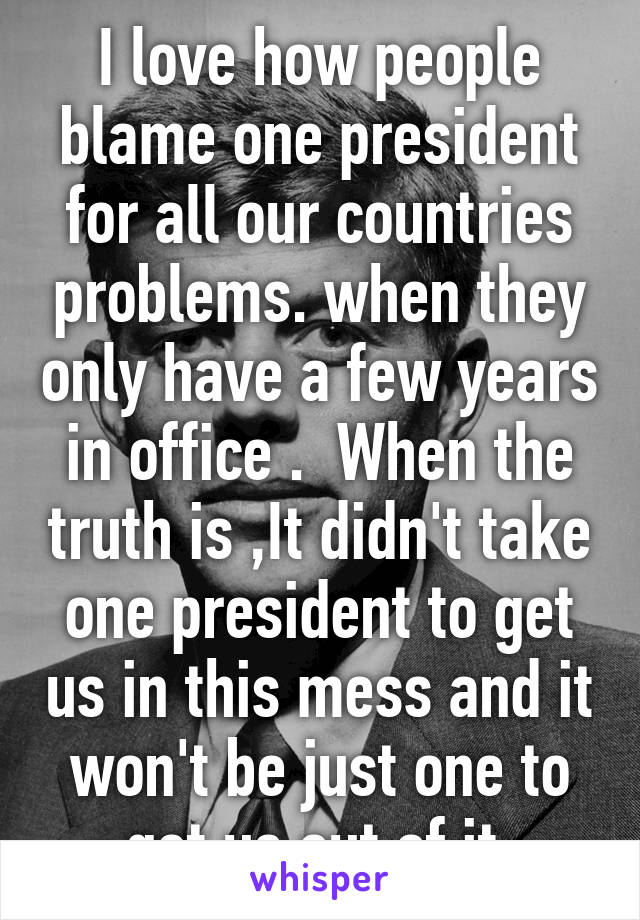 I love how people blame one president for all our countries problems. when they only have a few years in office .  When the truth is ,It didn't take one president to get us in this mess and it won't be just one to get us out of it 