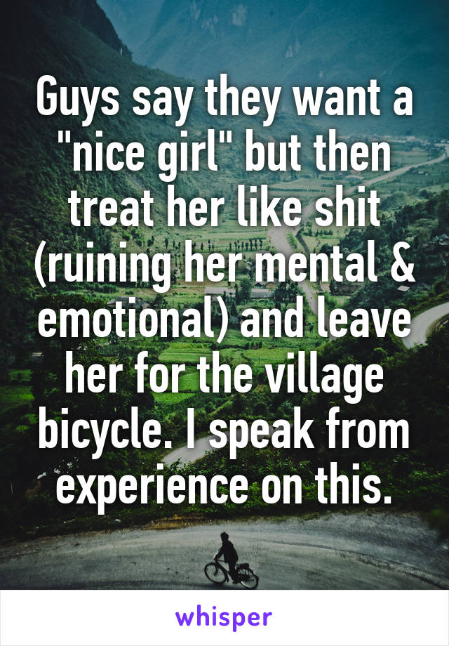 Guys say they want a "nice girl" but then treat her like shit (ruining her mental & emotional) and leave her for the village bicycle. I speak from experience on this.
