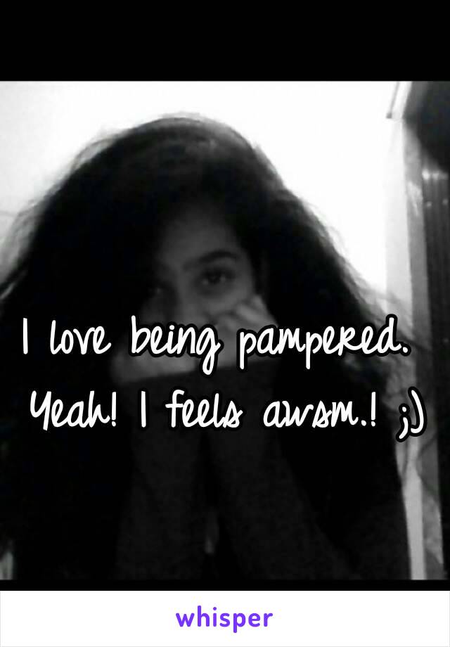 I love being pampered. Yeah! I feels awsm.! ;)