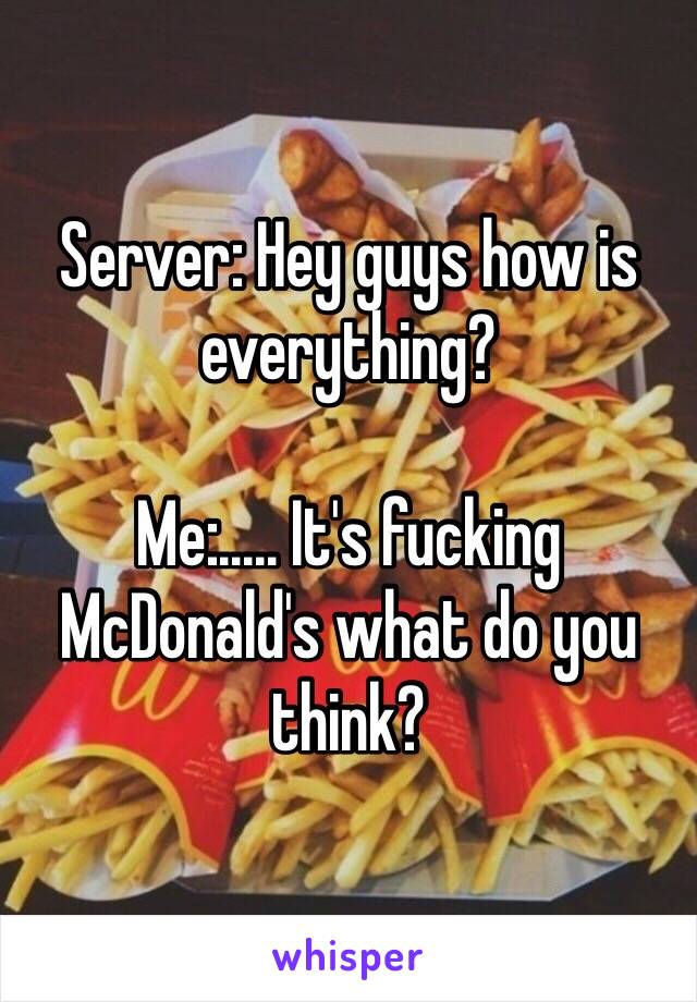 Server: Hey guys how is everything?

Me:..... It's fucking McDonald's what do you think?