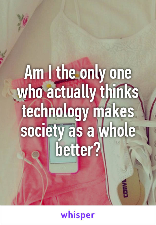 Am I the only one who actually thinks technology makes society as a whole better?