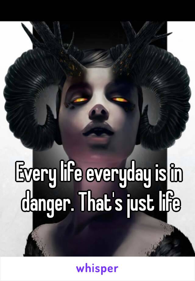 Every life everyday is in danger. That's just life