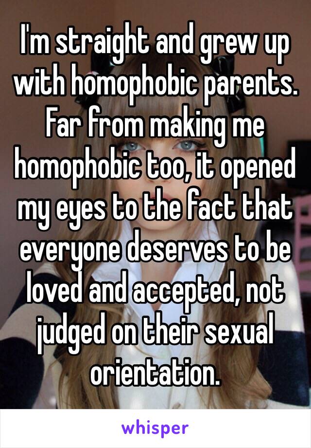 I'm straight and grew up with homophobic parents. Far from making me homophobic too, it opened my eyes to the fact that everyone deserves to be loved and accepted, not judged on their sexual orientation.