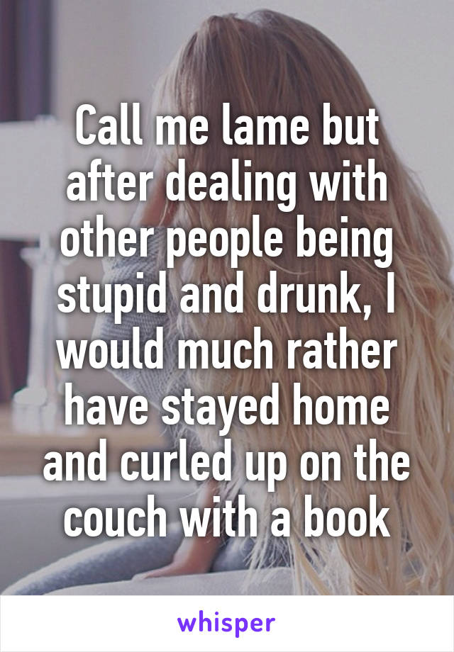 Call me lame but after dealing with other people being stupid and drunk, I would much rather have stayed home and curled up on the couch with a book